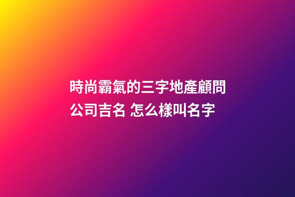 時尚霸氣的三字地產顧問公司吉名 怎么樣叫名字-第1張-公司起名-玄機派
